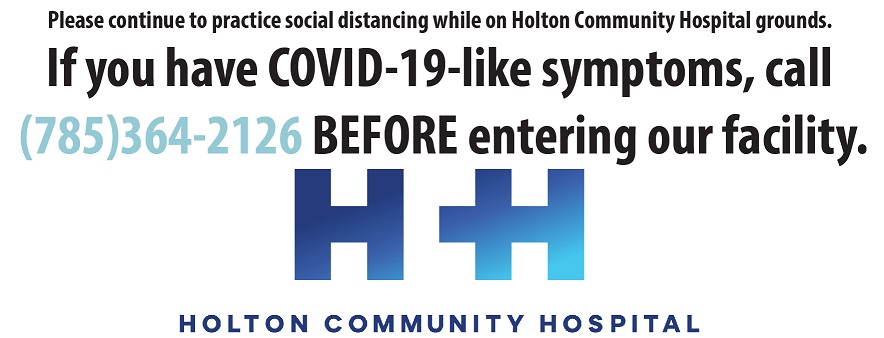 Banner with words. It says:
Please continue to practice social distancing while on Holton Community Hospital grounds.
If you have COVID-19-like symptoms, call (785)364-2126 BEFORE entering our facility.
H +I
HOLTON COMMUNITY HOSPITAL