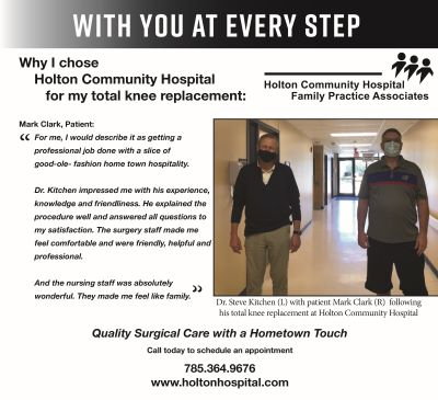 Picture of Dr. Steve Kitchen with patient Mark Clark following his total knee replacement at Holton Community Hospital.
Banner says:
WITH YOU AT EVERY STEP
Why I chose Holton Community Hospital for my total knee replacement:
Mark Clark, Patient:
&quot;For me, I would describe it as getting a professional job done with a slice of good-ole fashion home town hospitality.
Dr. Kitchen impressed me with his experience, knowledge, and friendliness. He explained the procedure well and answered any questions to my satisfaction. The surgery staff made me feel comfortable and were friendly, helpful, &amp; professional.
And the nursing staff was absolutely wonderful. They made me feel like family&quot;
Holton Community Hospital Family Practice Associates 
Quality Surgical Care with a Hometown Touch
Call today to schedule an appointment 
785.364.9676
www.holtonhospital.com